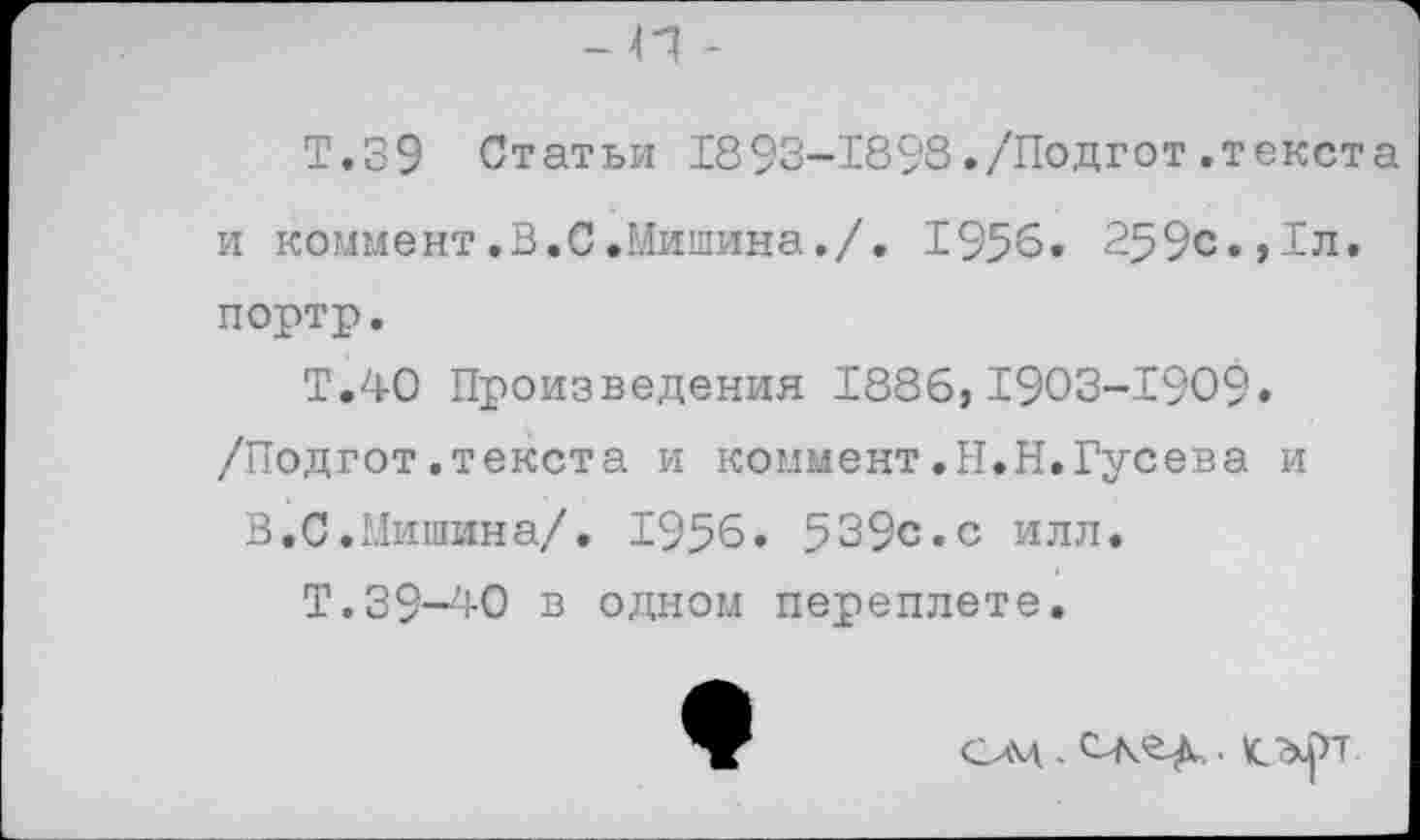 ﻿Т.39 Статьи 1893-1898./Подгот.текста и коммент.В.С.Мишина./. 1956. 259с.,1л. портр.
Т.40 Произведения 1886,1903-1909» /Подгот.текста и коммент.Н.Н.Гусева и
В.С.Мишина/. 1956. 539с.с илл.
Т.39-40 в одном переплете.